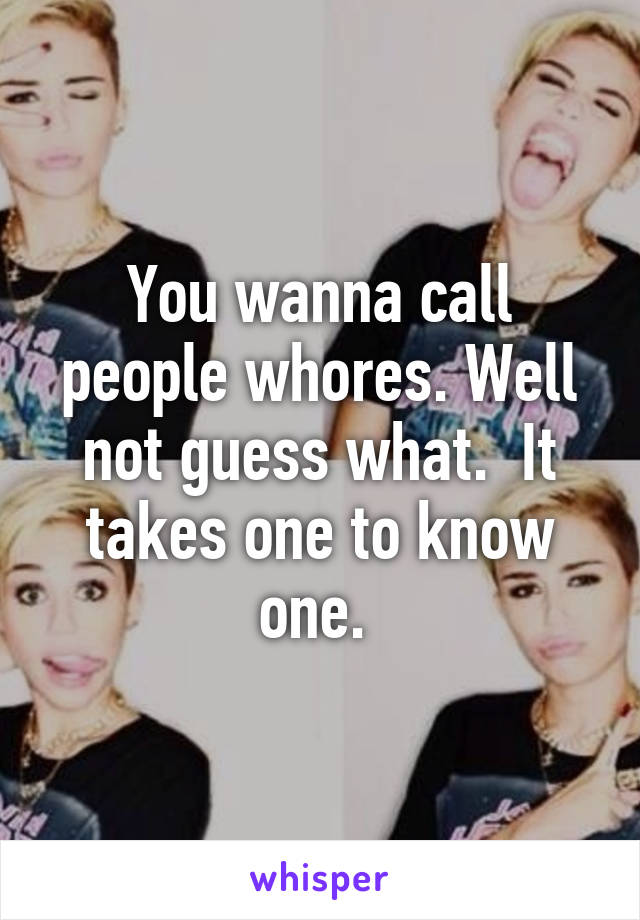 You wanna call people whores. Well not guess what.  It takes one to know one. 