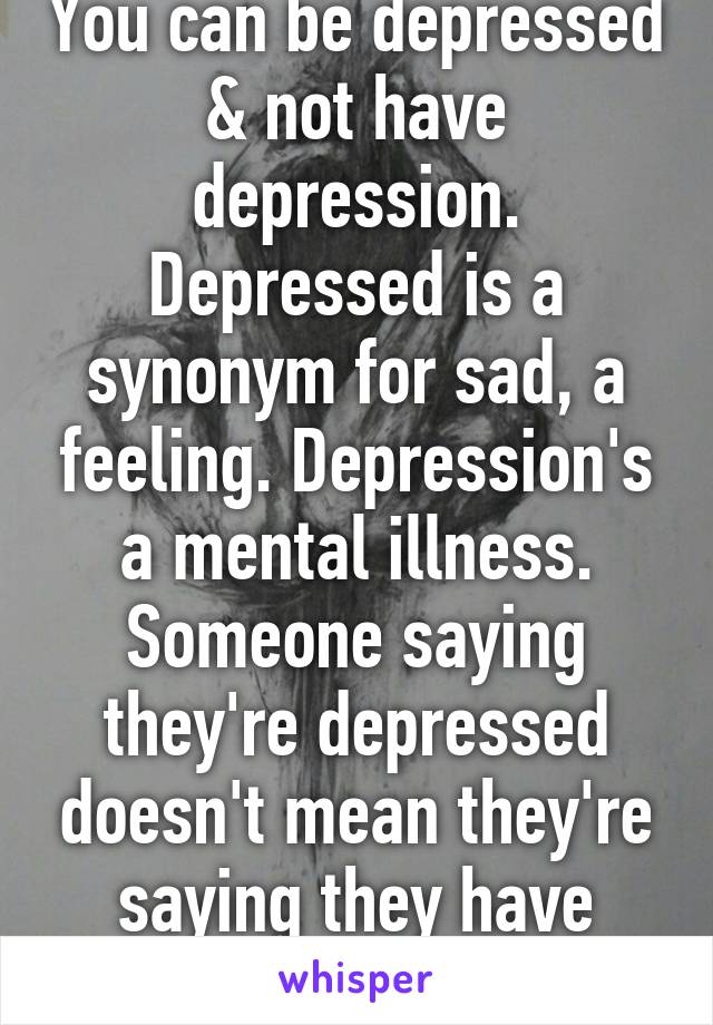 You can be depressed & not have depression. Depressed is a synonym for sad, a feeling. Depression's a mental illness. Someone saying they're depressed doesn't mean they're saying they have depression