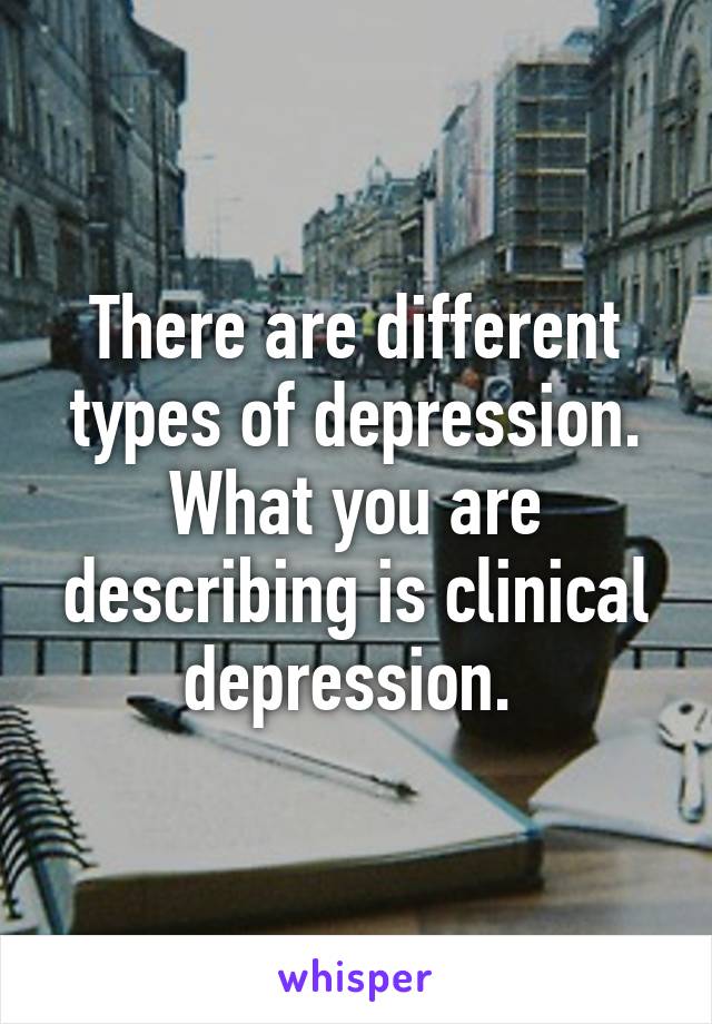 There are different types of depression. What you are describing is clinical depression. 