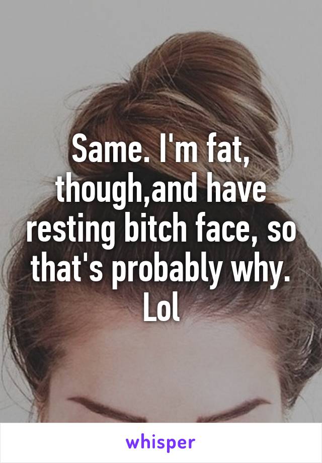 Same. I'm fat, though,and have resting bitch face, so that's probably why. Lol