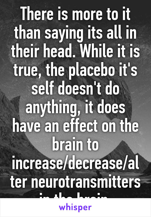 There is more to it than saying its all in their head. While it is true, the placebo it's self doesn't do anything, it does have an effect on the brain to increase/decrease/alter neurotransmitters in the brain 