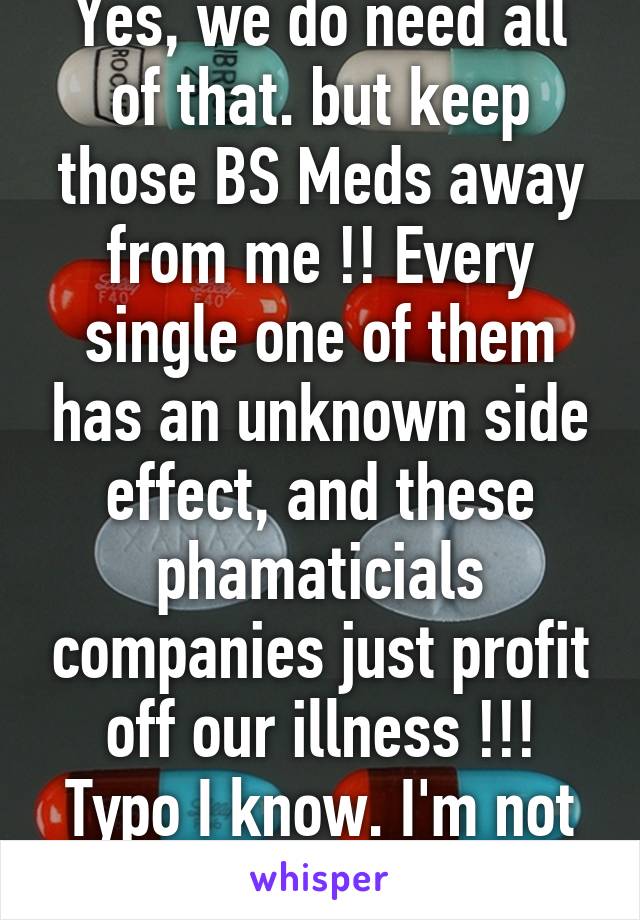 Yes, we do need all of that. but keep those BS Meds away from me !! Every single one of them has an unknown side effect, and these phamaticials companies just profit off our illness !!! Typo I know. I'm not perfect. 