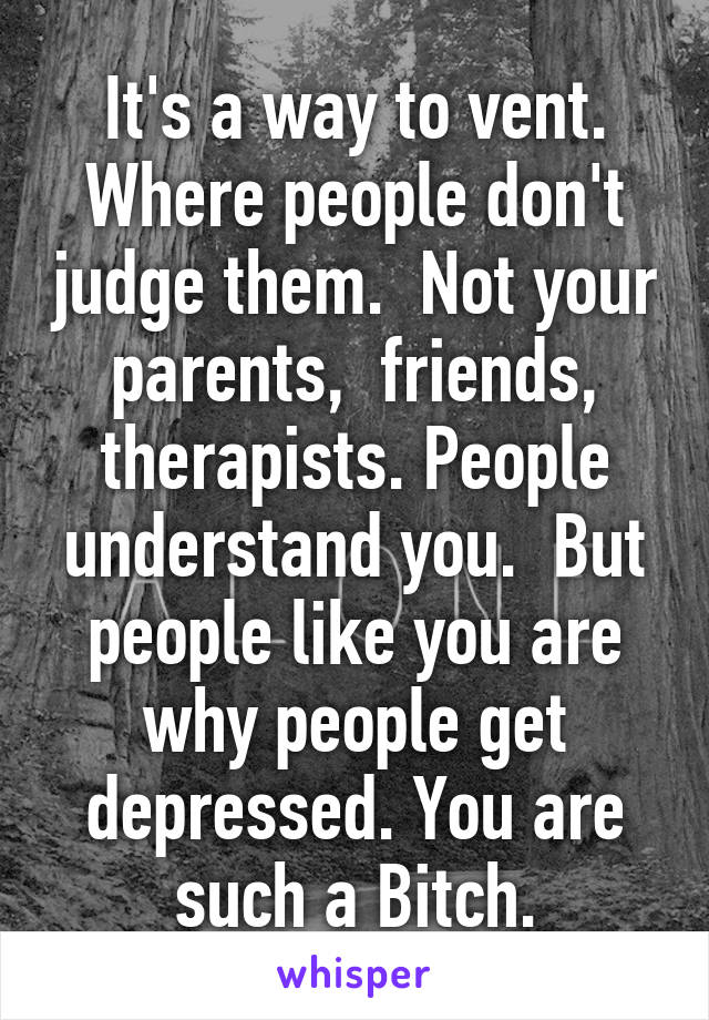 It's a way to vent. Where people don't judge them.  Not your parents,  friends, therapists. People understand you.  But people like you are why people get depressed. You are such a Bitch.