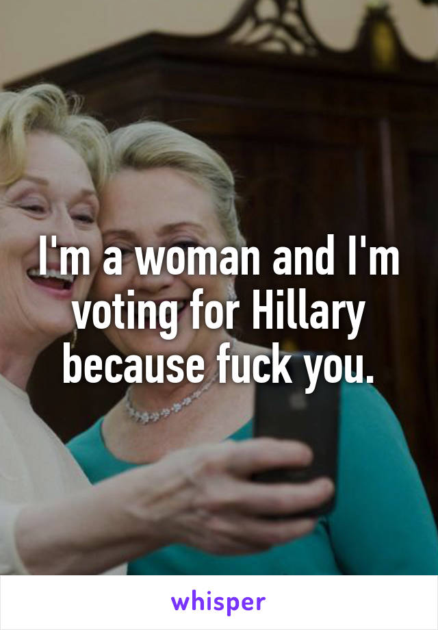 I'm a woman and I'm voting for Hillary because fuck you.