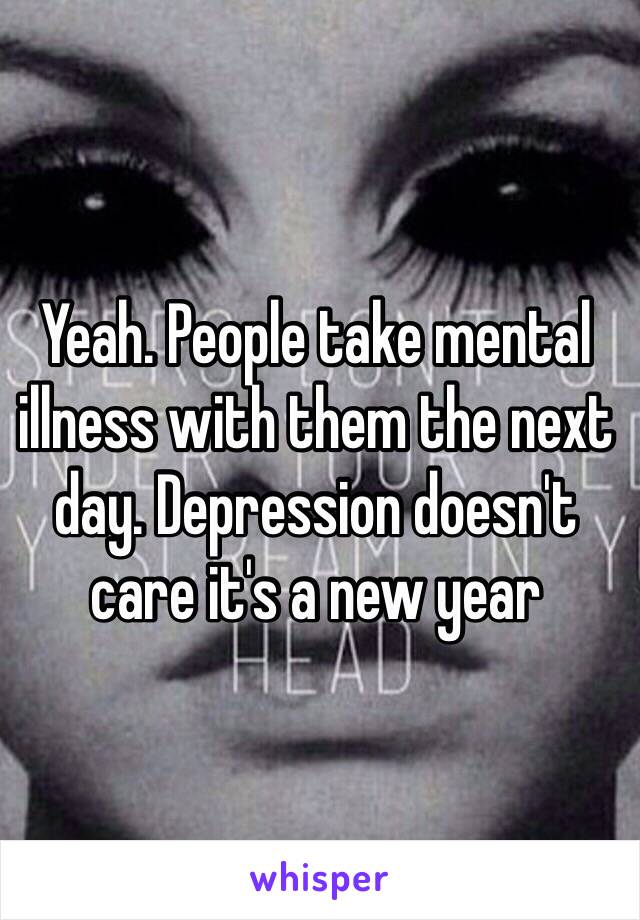 Yeah. People take mental illness with them the next day. Depression doesn't care it's a new year