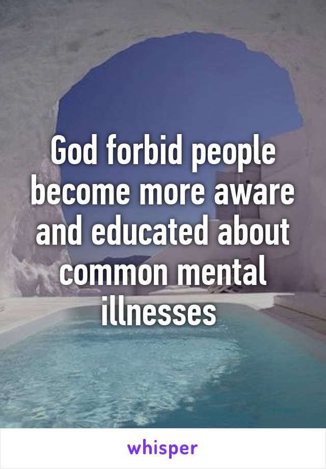 God forbid people become more aware and educated about common mental illnesses 