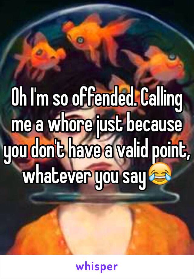 Oh I'm so offended. Calling me a whore just because you don't have a valid point, whatever you say😂