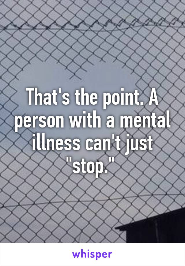 That's the point. A person with a mental illness can't just "stop." 