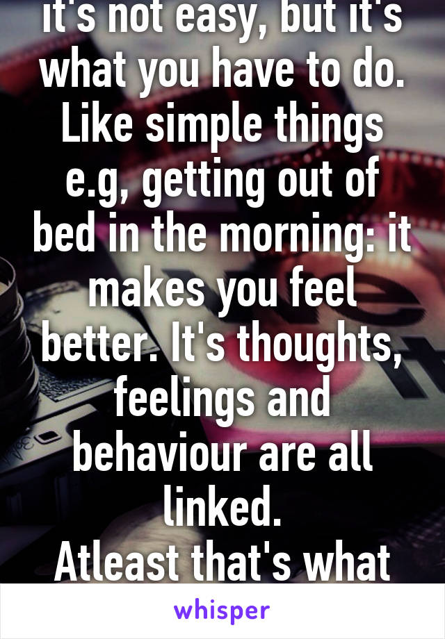 it's not easy, but it's what you have to do. Like simple things e.g, getting out of bed in the morning: it makes you feel better. It's thoughts, feelings and behaviour are all linked.
Atleast that's what cbt taught me