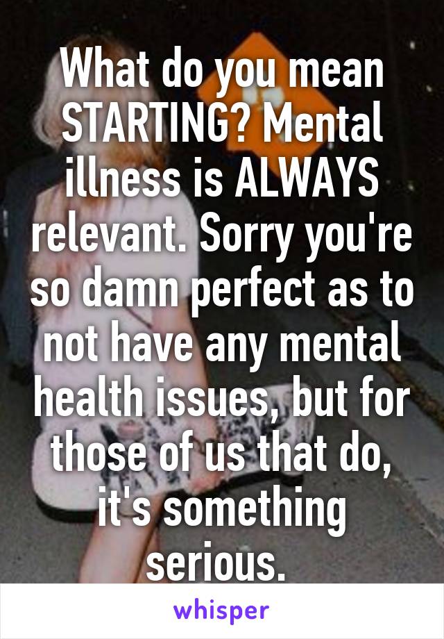 What do you mean STARTING? Mental illness is ALWAYS relevant. Sorry you're so damn perfect as to not have any mental health issues, but for those of us that do, it's something serious. 