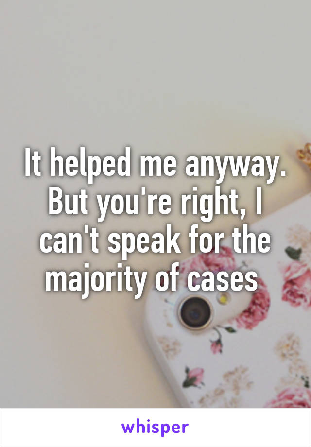 It helped me anyway.
But you're right, I can't speak for the majority of cases 