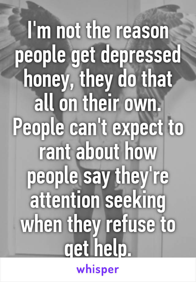 I'm not the reason people get depressed honey, they do that all on their own. People can't expect to rant about how people say they're attention seeking when they refuse to get help.