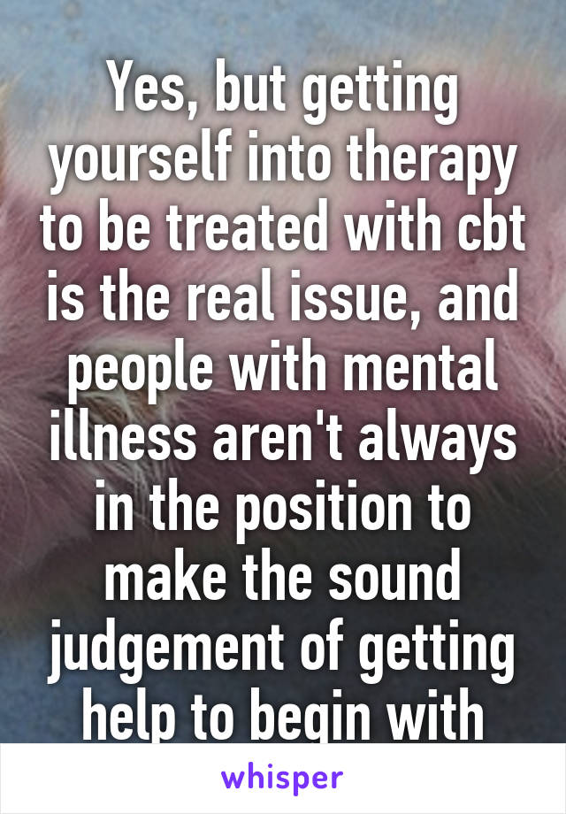 Yes, but getting yourself into therapy to be treated with cbt is the real issue, and people with mental illness aren't always in the position to make the sound judgement of getting help to begin with