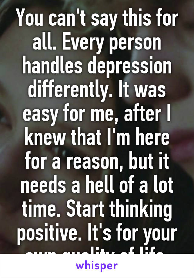 You can't say this for all. Every person handles depression differently. It was easy for me, after I knew that I'm here for a reason, but it needs a hell of a lot time. Start thinking positive. It's for your own quality of life 