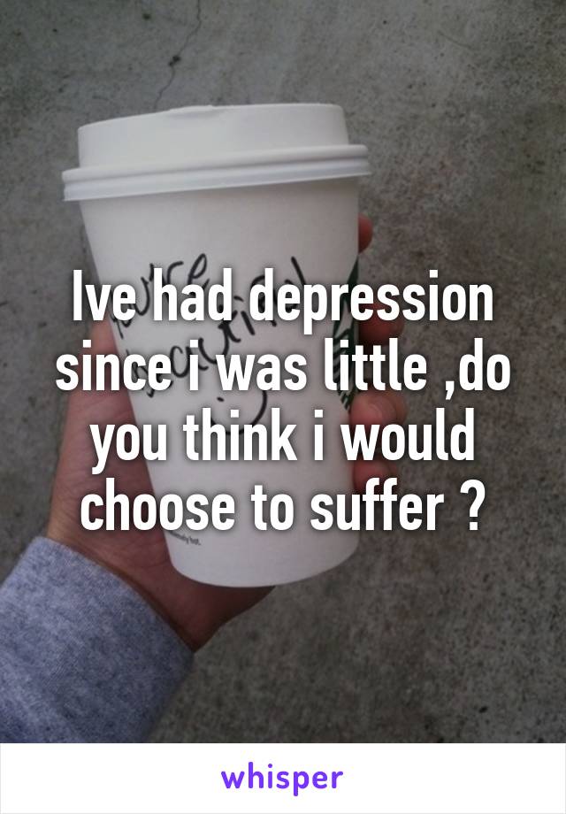 Ive had depression since i was little ,do you think i would choose to suffer ?