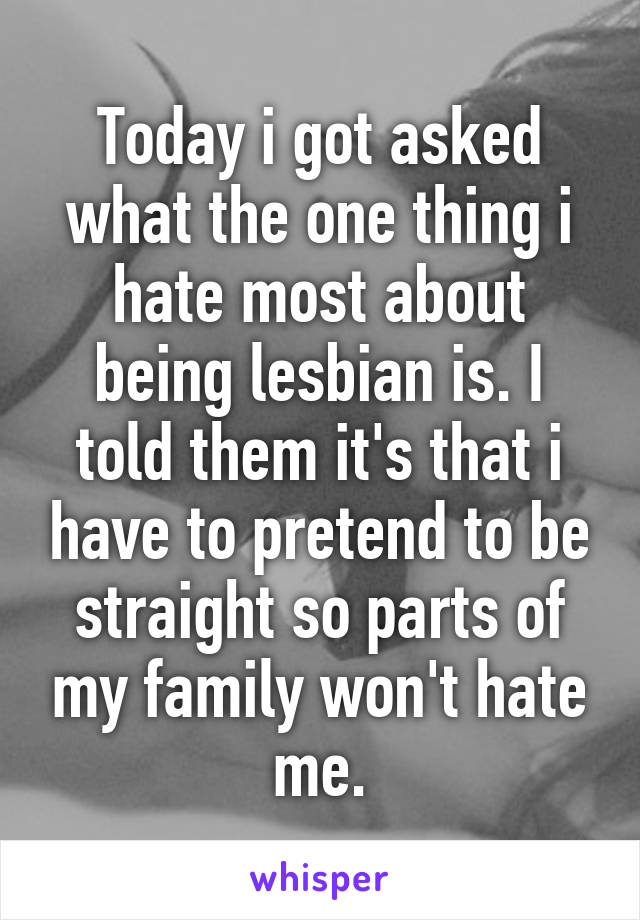 Today i got asked what the one thing i hate most about being lesbian is. I told them it's that i have to pretend to be straight so parts of my family won't hate me.