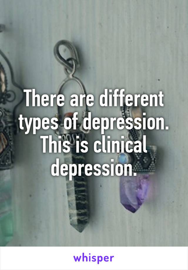 There are different types of depression. This is clinical depression.