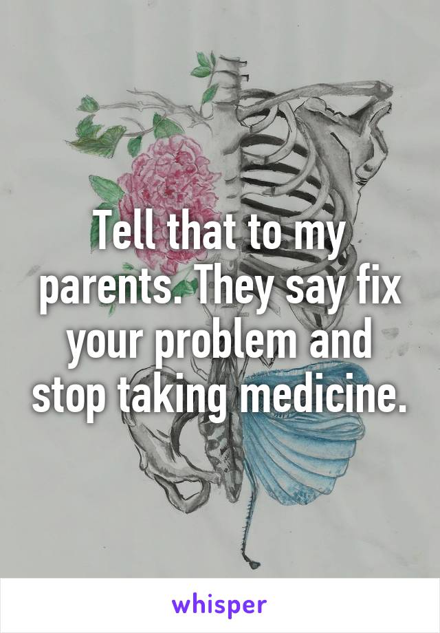 Tell that to my parents. They say fix your problem and stop taking medicine.