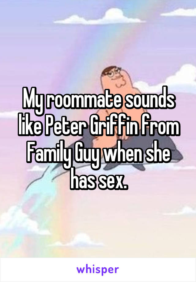 My roommate sounds like Peter Griffin from Family Guy when she has sex.