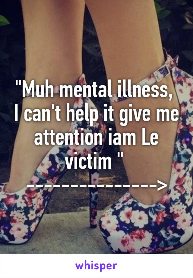 "Muh mental illness,  I can't help it give me attention iam Le victim " 
--------------->