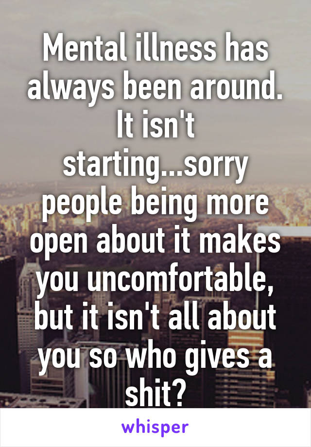 Mental illness has always been around. It isn't starting...sorry people being more open about it makes you uncomfortable, but it isn't all about you so who gives a shit?