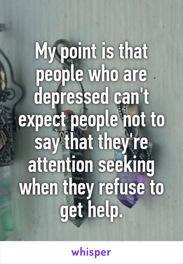 My point is that people who are depressed can't expect people not to say that they're attention seeking when they refuse to get help.