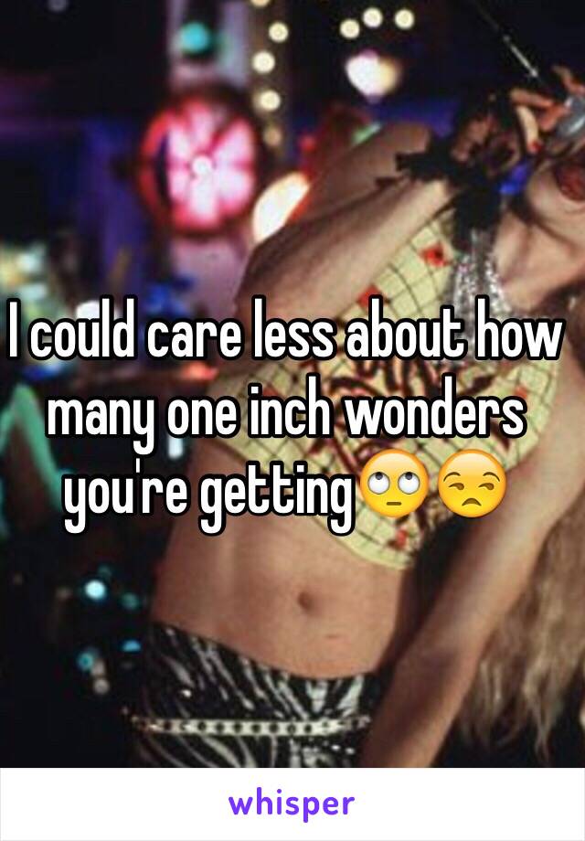 I could care less about how many one inch wonders you're getting🙄😒