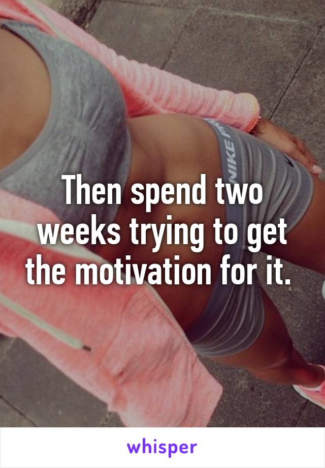 Then spend two weeks trying to get the motivation for it. 