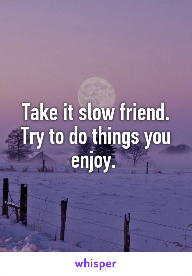 Take it slow friend. Try to do things you enjoy. 