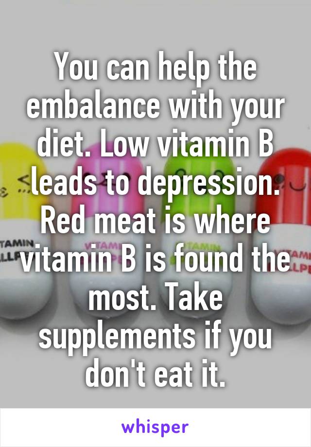 You can help the embalance with your diet. Low vitamin B leads to depression. Red meat is where vitamin B is found the most. Take supplements if you don't eat it.