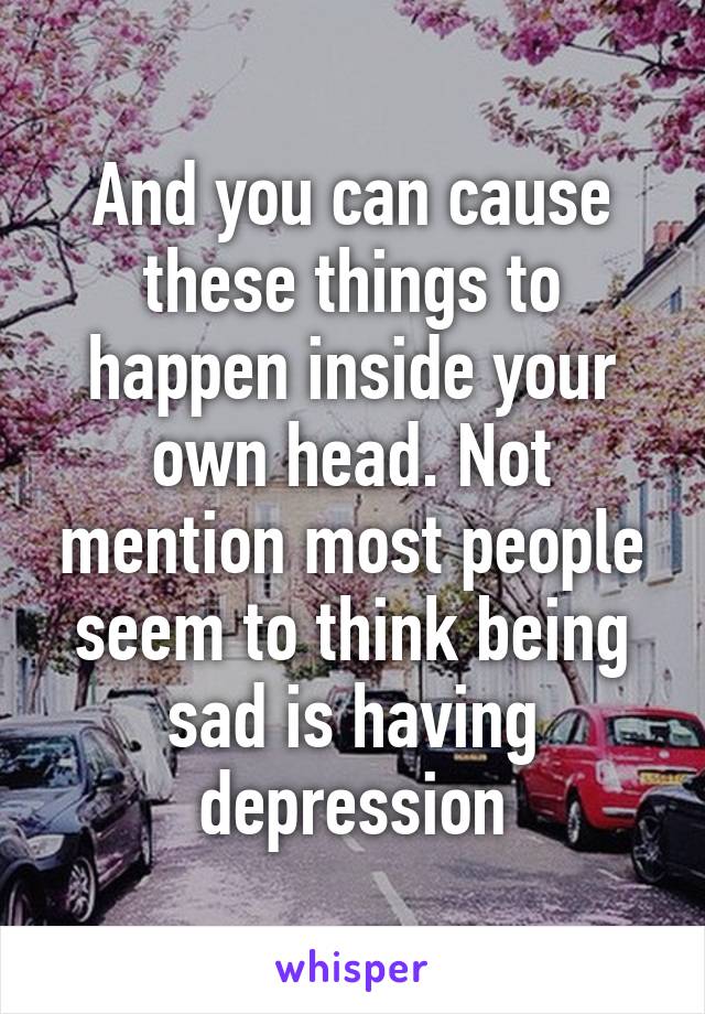 And you can cause these things to happen inside your own head. Not mention most people seem to think being sad is having depression