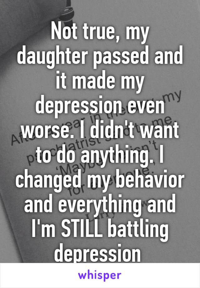 Not true, my daughter passed and it made my depression even worse. I didn't want to do anything. I changed my behavior and everything and I'm STILL battling depression 