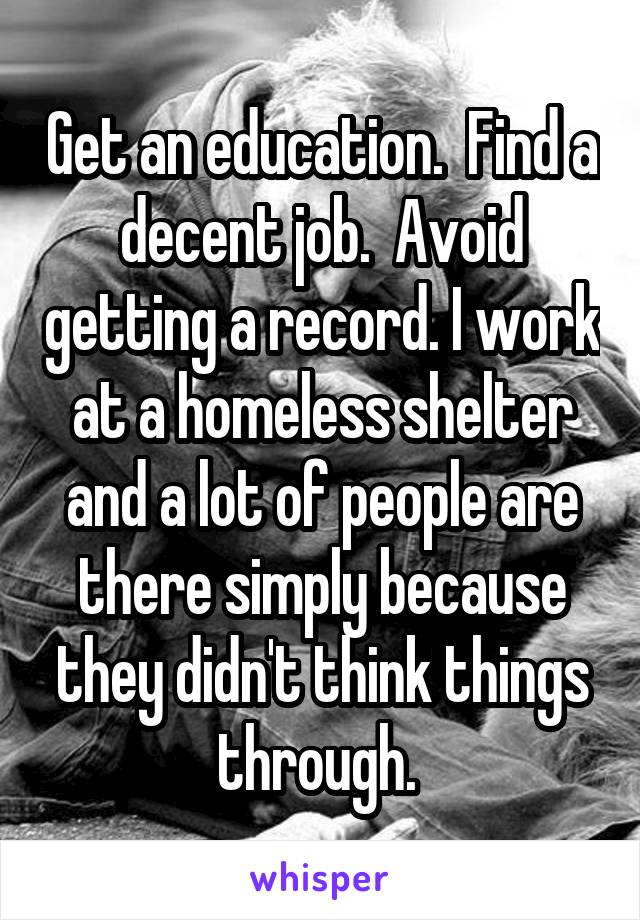Get an education.  Find a decent job.  Avoid getting a record. I work at a homeless shelter and a lot of people are there simply because they didn't think things through. 