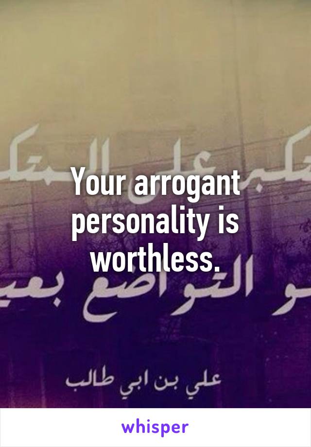 Your arrogant personality is worthless.