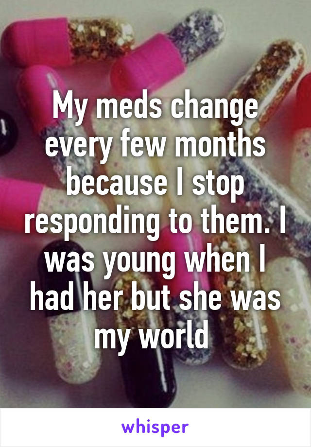 My meds change every few months because I stop responding to them. I was young when I had her but she was my world 