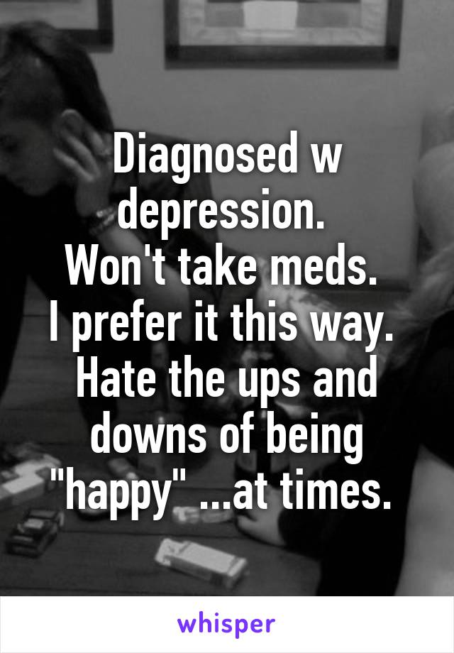 Diagnosed w depression. 
Won't take meds. 
I prefer it this way. 
Hate the ups and downs of being "happy" ...at times. 