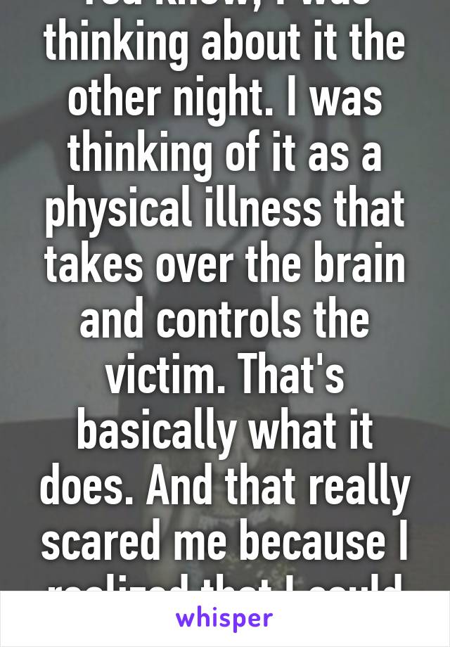 You know, I was thinking about it the other night. I was thinking of it as a physical illness that takes over the brain and controls the victim. That's basically what it does. And that really scared me because I realized that I could die.