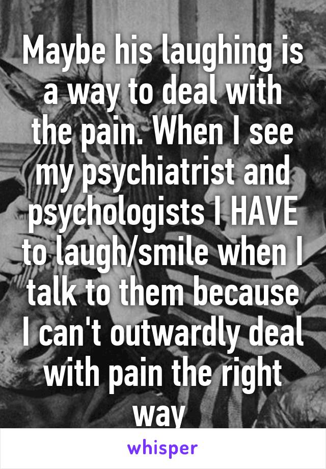 Maybe his laughing is a way to deal with the pain. When I see my psychiatrist and psychologists I HAVE to laugh/smile when I talk to them because I can't outwardly deal with pain the right way 