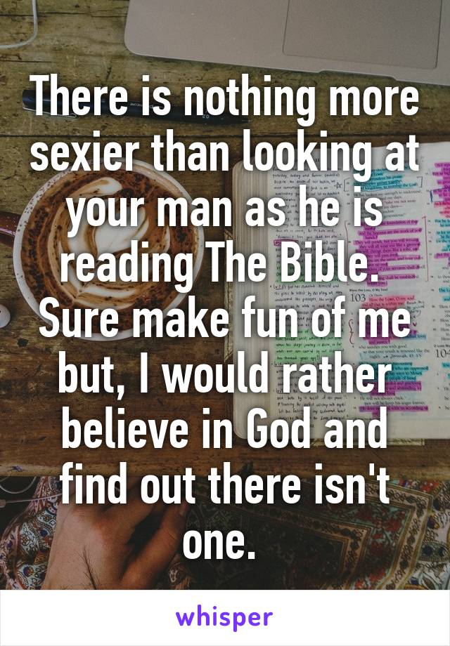 There is nothing more sexier than looking at your man as he is reading The Bible.  Sure make fun of me but, I would rather believe in God and find out there isn't one. 