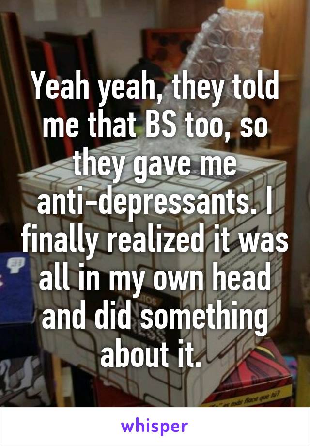 Yeah yeah, they told me that BS too, so they gave me anti-depressants. I finally realized it was all in my own head and did something about it. 