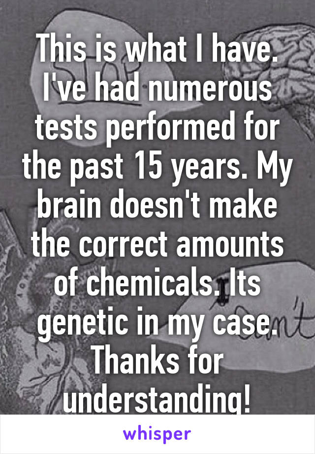 This is what I have. I've had numerous tests performed for the past 15 years. My brain doesn't make the correct amounts of chemicals. Its genetic in my case. Thanks for understanding!