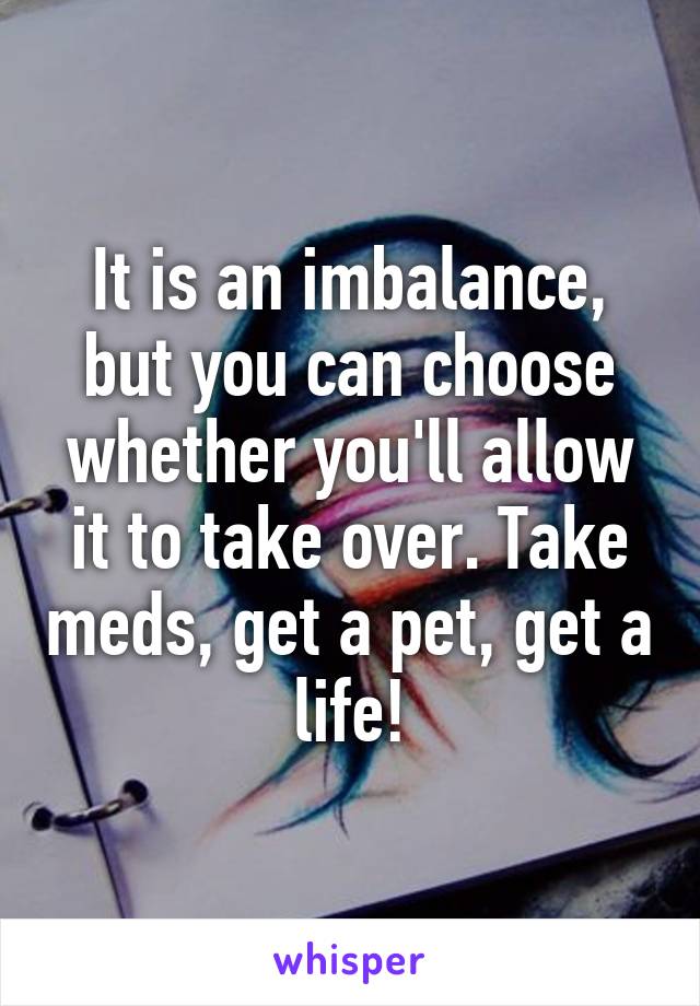 It is an imbalance, but you can choose whether you'll allow it to take over. Take meds, get a pet, get a life!