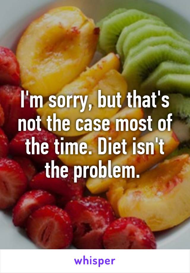 I'm sorry, but that's not the case most of the time. Diet isn't the problem. 