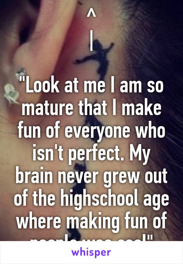 ^
|

"Look at me I am so mature that I make fun of everyone who isn't perfect. My brain never grew out of the highschool age where making fun of people was cool"