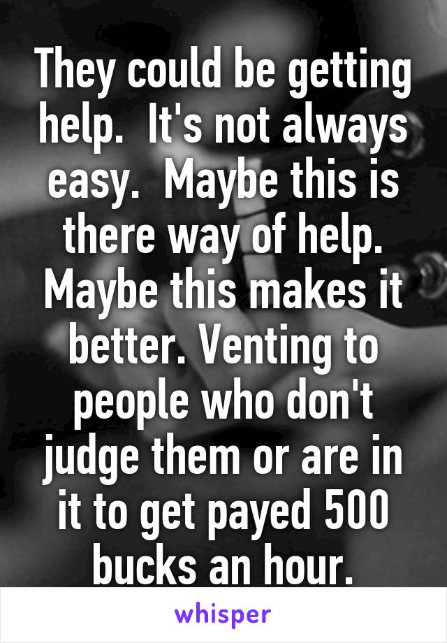 They could be getting help.  It's not always easy.  Maybe this is there way of help. Maybe this makes it better. Venting to people who don't judge them or are in it to get payed 500 bucks an hour.