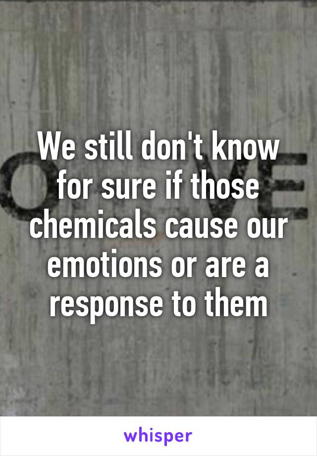 We still don't know for sure if those chemicals cause our emotions or are a response to them