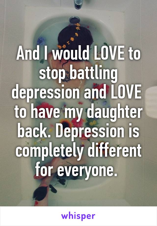 And I would LOVE to stop battling depression and LOVE  to have my daughter back. Depression is completely different for everyone. 