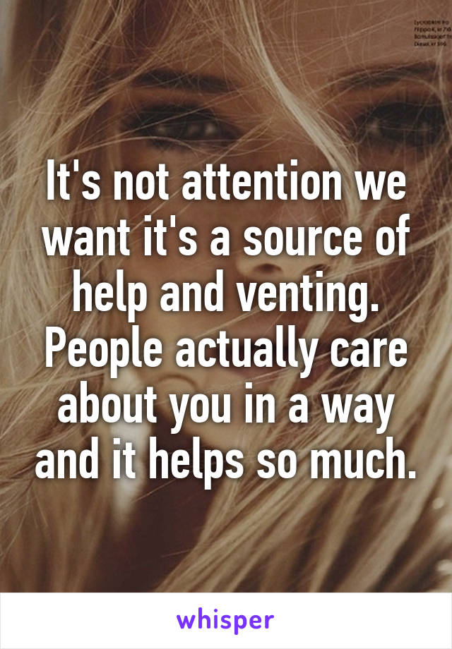 It's not attention we want it's a source of help and venting. People actually care about you in a way and it helps so much.