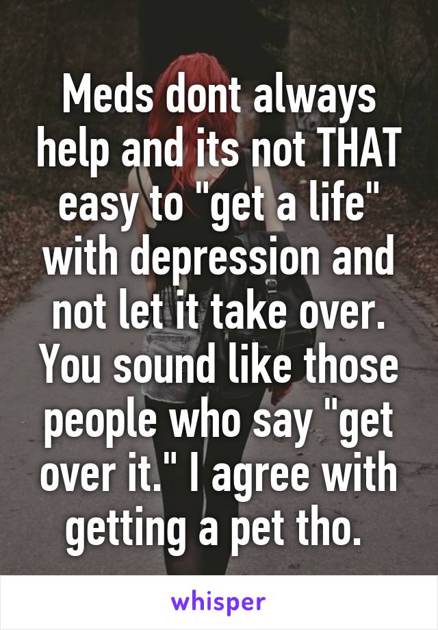 Meds dont always help and its not THAT easy to "get a life" with depression and not let it take over. You sound like those people who say "get over it." I agree with getting a pet tho. 