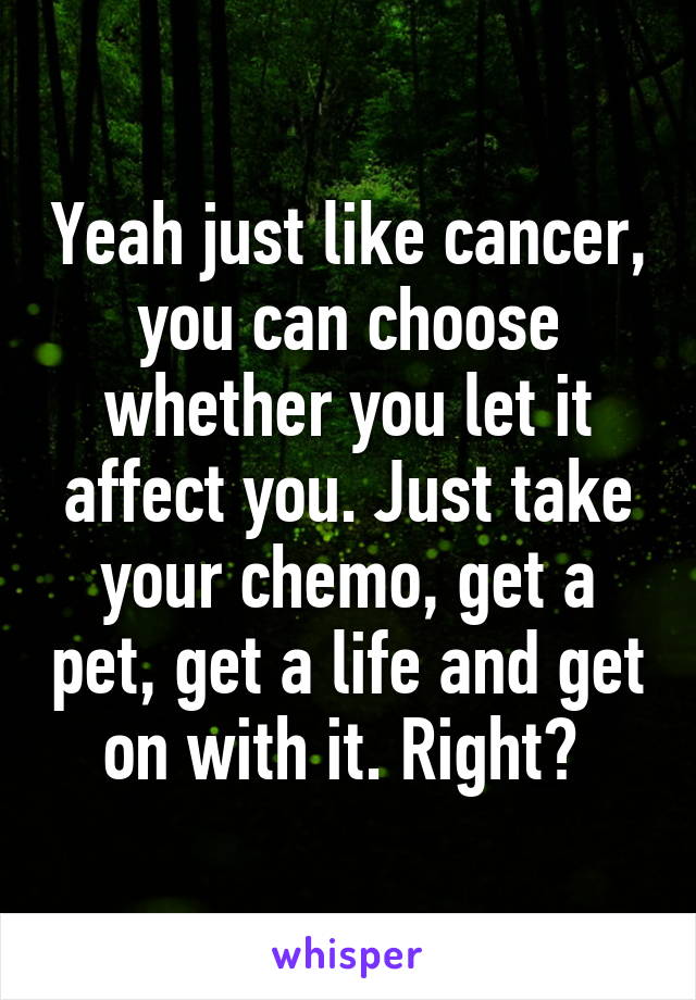 Yeah just like cancer, you can choose whether you let it affect you. Just take your chemo, get a pet, get a life and get on with it. Right? 